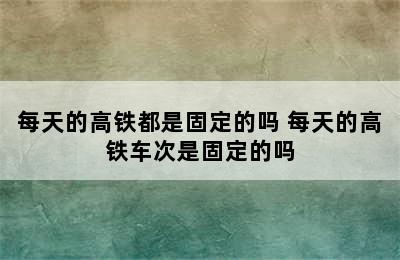 每天的高铁都是固定的吗 每天的高铁车次是固定的吗